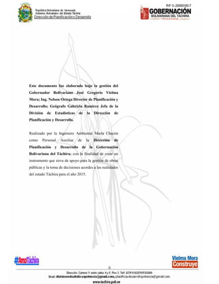 ii
Este documento fue elaborado bajo la gestión del
Gobernador Bolivariano José Gregorio Vielma
Mora; Ing. Nelson Ortega Director de Planificación y
Desarrollo; Geógrafo Gabriela Ramírez Jefa de la
División de Estadísticas de la Dirección de
Planificación y Desarrollo.
Realizado por la Ingeniero Ambiental María Chacón
como Personal Auxiliar de la Dirección de
Planificación y Desarrollo de la Gobernación
Bolivariana del Táchira; con la finalidad de crear un
instrumento que sirva de apoyo para la gestión de obras
públicas y la toma de decisiones acordes a las realidades
del estado Táchira para el año 2015.
 