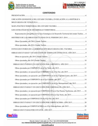 iii
CONTENIDO
PRESENTACIÓN........................................................................................................................................vi
UBICACIÓN GEOGRÁFICA DEL ESTADO TÁCHIRA, EN RELACIÓN A LA REPÚBLICA
BOLIVARIANA DE VENEZUELA............................................................................................................1
MAPA POLÍTICO TERRITORIAL DEL ESTADO TÁCHIRA ................................................................2
EJES ESTRATÉGICOS DE DESARROLLO TERRITORIAL...................................................................3
Representación cartográfica de los Ejes Estratégicos de Desarrollo Territorial del estado Táchira.....4
HISTÓRICO DE LAS OBRAS EJECUTADAS EN EL PERIODO 2013 -2014 ........................................5
Obras Ejecutadas, año 2013. Estado Táchira........................................................................................6
Obras ejecutadas, año 2014. Estado Táchira.........................................................................................7
ENTES EJECUTORES DE LA GOBERNACIÓN BOLIVARIANA DEL TÁCHIRA..............................8
OBRAS EJECUTADAS Y EN EJECUCIÓN DE TODOS LOS ENTES EN EL AÑO 2015.....................9
Obras en ejecución, año 2015. Estado Táchira .....................................................................................9
Obras ejecutadas, año 2015.Estado Táchira........................................................................................10
OBRAS EJECUTADAS Y EN EJECUCIÓN POR CORPOINTA. AÑO 2015....................................11
Obras ejecutadas por CORPOINTA en el Eje Norte, año 2015..........................................................11
Obras ejecutadas y en ejecución por CORPOINTA en el Eje Sur, año 2015.....................................12
Obras ejecutadas y en ejecución por CORPOINTA en el Eje Cipriano Castro, año 2015 ................13
Obras ejecutadas por CORPOINTA en el Eje Córdoba, año 2015.....................................................14
Obras ejecutadas y en ejecución por CORPOINTA en el Eje Metropolitano, año 2015...................15
OBRAS EJECUTADAS Y EN EJECUCIÓN POR CORPOSALUD. AÑO 2015 ................................16
Obras ejecutadas y en ejecución por CORPOSALUD en el Eje Paramo Tachirense, año 2015 ........16
Obras ejecutadas y en ejecución por CORPOSALUD en el Eje Norte, año 2015..............................17
Obras ejecutadas por CORPOSALUD en el Eje Sur, año 2015 .........................................................18
OBRAS EJECUTADAS Y EN EJECUCIÓN POR CORPOTACHIRA. AÑO 2015............................20
Obras ejecutadas por CORPOTACHIRA en el Eje Metropolitano, año 2015....................................20
OBRAS EJECUTADAS POR COTATUR. AÑO 2015.........................................................................21
 