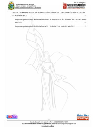 v
LISTADO DE OBRAS DEL PLAN DE INVERSIÓN 2015 DE LA GOBERNACIÓN BOLIVARIANA
ESTADO TÁCHIRA..................................................................................................................................43
Proyectos aprobados en la Sesión Extraordinaria N° 1 de fecha 01 de Diciembre del Año 2014 para el
año 2015..............................................................................................................................................43
Proyectos aprobados en la Sesión Ordinaria N° 1 de fecha 23 de Junio del Año 2015......................53
 