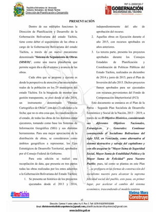 vi
PRESENTACIÓN
Dentro de sus múltiples funciones la
Dirección de Planificación y Desarrollo de la
Gobernación Bolivariana del estado Táchira,
tiene como deber el seguimiento de las obras a
cargo de la Gobernación Bolivariana del estado
Táchira, a través de un nuevo mecanismo
denominado "Sistema de Seguimiento de Obras
(SISEO)", como una nueva plataforma que
permite seguir día a día el estatus y avances de las
obras.
Cada obra que se propone y ejecuta es
desde la perspectiva de atención a las necesidades
reales de la población en los 29 municipios del
estado Táchira. En la búsqueda de mostrar una
gestión transparente, se creó desde el año 2014,
un instrumento denominado "Dossier
Cartográfico de Obras", con dos (2) ediciones a la
fecha; que no es otra cosa que, la visualización en
el estado, de todas las obras de los distintos entes
ejecutores, tomando como base los Sistemas de
Información Geográfica (SIG) y sus distintas
herramientas. Para una mejor apreciación de la
distribución de obras, se consideraron como
ámbitos geográficos a representar, los Ejes
Estratégicos de Desarrollo Territorial, aprobados
por el Consejo Federal de Gobierno.
Para esta edición se realizó una
recopilación de data, que presenta en tres partes
todas las obras realizadas por los entes adscritos
a la Gobernación Bolivariana del Estado Táchira:
1. Se presenta un histórico de los proyectos
ejecutados desde el 2013 y 2014,
independientemente del año de
aprobación del recurso.
2. Aquellas obras en Ejecución durante el
año 2015, con recursos aprobados en
años anteriores.
3. La tercera parte, presenta los proyectos
aprobados durante los Consejos
Estadales de Planificación y
Coordinación de Políticas Públicas del
Estado Táchira, realizados en diciembre
de 2014 y junio de 2015, para el Plan de
Inversión del año 2015. Dichos proyectos
fueron aprobados para ser ejecutados
con recursos provenientes del Fondo de
Compensación Interterritorial (FCI)
Este documento se enmarca en el Plan de la
Patria – Segundo Plan Socialista de Desarrollo
Económico y Social de la Nación, 2013 – 2019, a
través de su II Objetivo Histórico, considerando
sus diferentes Objetivos Nacionales,
Estratégicos y Generales: Continuar
construyendo el Socialismo Bolivariano del
siglo XXI, en Venezuela, como alternativa al
sistema destructivo y salvaje del capitalismo y
con ello asegurar la "Mayor Suma de Seguridad
Social, Mayor Suma de Estabilidad Política y la
Mayor Suma de Felicidad" para Nuestro
Pueblo; pues, tal como se plantea en este Plan
“…se prefigura en las formas de construcción del
socialismo nuestro para alcanzar la suprema
felicidad social del pueblo, esto pasa, en primer
lugar, por acelerar el cambio del sistema
económico, trascendiendo el modelo rentista
 