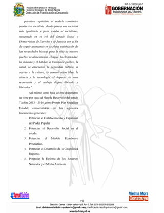 vii
petrolero capitalista al modelo económico
productivo socialista , dando paso a una sociedad
más igualitaria y justa, rumbo al socialismo,
sustentado en el rol del Estado Social y
Democrático, de Derecho y de Justicia, con el fin
de seguir avanzando en la plena satisfacción de
las necesidades básicas para la vida de nuestro
pueblo: la alimentación, el agua, la electricidad,
la vivienda y el hábitat, el transporte público, la
salud, la educación, la seguridad pública, el
acceso a la cultura, la comunicación libre, la
ciencia y la tecnología, el deporte, la sana
recreación y al trabajo digno, liberado y
liberador”.
Así mismo como base de este documento
se tiene por igual el Plan de Desarrollo del estado
Táchira 2013 – 2016, como Primer Plan Socialista
Estadal; enmarcándose en los siguientes
lineamentos generales:
1. Potenciar el Fortalecimiento y Expansión
del Poder Popular
2. Potenciar el Desarrollo Social en el
estado.
3. Potenciar el Modelo Económico
Productivo.
4. Potenciar el Desarrollo de la Geopolítica
Regional.
5. Potenciar la Defensa de los Recursos
Naturales y el Medio Ambiente.
 