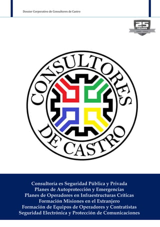 Dossier Corporativo de Consultores de Castro
Página 1 de 22
Consultoría es Seguridad Pública y Privada
Planes de Autoprotección y Emergencias
Planes de Operadores en Infraestructuras Críticas
Formación Misiones en el Extranjero
Formación de Equipos de Operadores y Contratistas
Seguridad Electrónica y Protección de Comunicaciones
 