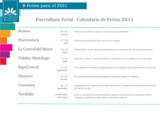 8 Ferias para el 2011


            Puertollano Ferial - Calendario de Ferias 2011

Renova                      22 - 25
                             marzo

Puertostock                 27 - 30
                               abril

La Central del Motor         12 -14
                              mayo

Paladar Manchego              9 - 12
                               junio

ExpoCentral                  6 - 11
                        septiembre

Mayores                     19 - 22
                            octubre

Ceremony                   10 - 13
                         noviembre

Navidalia              16 diciembre
                        - 5 de enero
 
