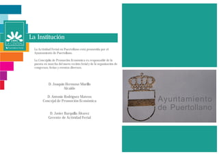 La Institución
  La Actividad Ferial en Puertollano está promovida por el
  Ayuntamiento de Puertollano.

  La Concejalía de Promoción Económica es responsable de la
  puesta en marcha del nuevo recinto ferial y de la organización de
  congresos, ferias y eventos diversos.




             D. Joaquín Hermoso Murillo
                       Alcalde

          D. Antonio Rodríguez Mateos
        Concejal de Promoción Económica


             D. Javier Barquilla Álvarez
            Gerente de Actividad Ferial
 