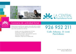 Gerencia de actividad ferial
Departamento específico que organiza y desarrolla toda la actividad
necesaria para conseguir los objetivos de La Central. Sus acciones,
entre otras, permirán una adecuda:

       - Gestión comercial y administrativa de ferias.
       - Promoción y coordinación de proyectos.                       Calle Aduana, 21 (ent)
       - Preparación de ferias y adecuación de espacios.
       - Atención al expositor y visitante.
                                                                            Puertollano
       - Evaluación y mejora de la actividad ferial.




                                                                               Gerente: Javier Barquilla Álvarez
                                                                                      info@puertollanoferial.es
 