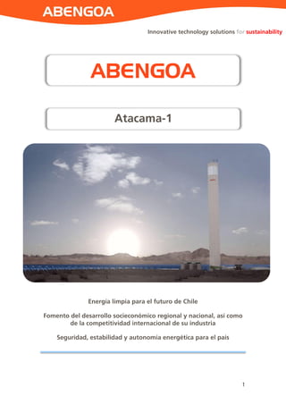 1 
Innovative technology solutions for sustainability 
Energía limpia para el futuro de Chile Fomento del desarrollo socieconómico regional y nacional, así como de la competitividad internacional de su industria Seguridad, estabilidad y autonomía energética para el país 
ABENGOA 
Atacama-1  
