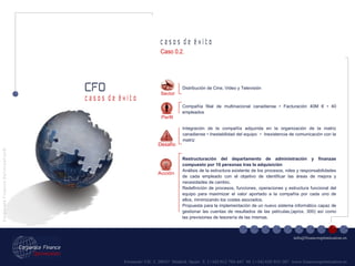 Fernando VII, 3  28037  Madrid. Spain  T. [+34] 912 794 447  M. [+34] 620 955 287  www.financeoptimization.es c a s o s  d e  é x i t o CFO C o r p o r a t e  F i n a n c e  O p t i m i z a t i o n © [email_address] c a s o s  d e  é x i t o Restructuración del departamento de administración y finanzas compuesto por 10 personas tras la adquisición Análisis de la estructura existente de los procesos, roles y responsabilidades de cada empleado con el objetivo de identificar las áreas de mejora y necesidades de cambio. Redefinición de procesos, funciones, operaciones y estructura funcional del equipo para maximizar el valor aportado a la compañía por cada uno de ellos, minimizando los costes asociados. Propuesta para la implementación de un nuevo sistema informático capaz de gestionar las cuentas de resultados de las películas,(aprox. 300) así como las previsiones de tesorería de las mismas. Sector Distribución de Cine, Video y Televisión Integración de la compañía adquirida en la organización de la matriz canadiense • Inestabilidad del equipo  •  Inexistencia de comunicación con la matriz Compañía filial de multinacional canadiense • Facturación 40M € • 40 empleados Acción Perfil Desafío Caso 0.2. 