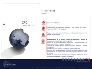Fernando VII, 3  28037  Madrid. Spain  T. [+34] 912 794 447  M. [+34] 620 955 287  www.financeoptimization.es c a s o s  d e  é x i t o CFO C o r p o r a t e  F i n a n c e  O p t i m i z a t i o n © [email_address] c a s o s  d e  é x i t o Implementación de un sistema común de facturación y gestión de contratos de consultoría en toda Europa SSC Análisis de la estructura existente organización y responsabilidades, así como de los servicios y procesos necesarios. Detección de clientes internos, telecomunicaciones, tecnología y factores demográficos. Identificación de los procesos susceptibles de ser centralizados. Definición de la nueva organización funcional. Planificación y ejecución de la implementación del nuevo modelo. Selección y formación del equipo gestor en Londres. Gestión del cambio en los diferentes países incluyendo la formación de los empleados implicados en el proyecto en cada país. Sector Consultoría de Software Fragmentada e ineficiente función financiera en Europa debido al crecimiento a través de adquisiciones Compañía filial de multinacional americana • Líder nacional en el sector • Facturación 300M € • 150 empleados Acción Perfil Desafío Caso 0.3. 