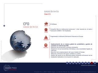 Fernando VII, 3  28037  Madrid. Spain  T. [+34] 912 794 447  M. [+34] 620 955 287  www.financeoptimization.es c a s o s  d e  é x i t o CFO C o r p o r a t e  F i n a n c e  O p t i m i z a t i o n © [email_address] c a s o s  d e  é x i t o Implementación de un sistema global de contabilidad y gestión de contratos en toda Europa SSC Definición de los servicios y procesos necesarios. Adaptación de las herramientas informáticas a las necesidades legales de cada país. Ejecución de la implementación del nuevo modelo en Europa. Selección y formación del equipo contable en Londres. Gestión del cambio en los diferentes países incluyendo la formación de los empleados implicados en el proyecto en cada país. Sector BI Software Fragmentada e ineficiente información financiera en Europa Compañía filial de multinacional americana • Líder nacional en el sector • Facturación 200M € • 120 empleados Acción Perfil Desafío Caso 0.5. 