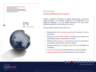 Fernando VII, 3  28037  Madrid. Spain  T. [+34] 912 794 447  M. [+34] 620 955 287  www.financeoptimization.es s e r v i c i o s CFO C o r p o r a t e  F i n a n c e  O p t i m i z a t i o n © [email_address] s e r v i c i o s Creación del Departamento Financiero Consultoría Financiera Centro de Servicios Compartidos [SSC] Asesoramiento a la Auditoria Financiera Outsourcing Financiero Dirigido a entidades constituidas en España pertenecientes a firmas de capital extranjero, que necesitan responder a las obligaciones de la legislación española y a su vez facilitar información a la casa matriz, atendiendo igualmente a los requisitos de la misma. Nuestro soporte al cliente incluye entre otros: Creación del Departamento Financiero Establecimiento de la  estructura organizacional  necesaria a corto y medio plazo Elección de la  herramienta contable  y de reporte que se adapte a las necesidades locales y de información a la matriz Definición de los  procesos  y  procedimientos , tanto de control interno como de flujos de información internos y externos Búsqueda selectiva de  candidatos  para cubrir las necesidades de contratación Formación del equipo  en los procedimientos y procesos aplicables Soporte al departamento  en fases posteriores si fuera necesario 