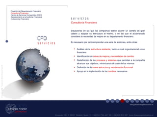 Fernando VII, 3  28037  Madrid. Spain  T. [+34] 912 794 447  M. [+34] 620 955 287  www.financeoptimization.es s e r v i c i o s CFO C o r p o r a t e  F i n a n c e  O p t i m i z a t i o n © [email_address] s e r v i c i o s Creación del Departamento Financiero Consultoría Financiera Centro de Servicios Compartidos [SSC] Asesoramiento a la Auditoria Financiera Outsourcing Financiero Situaciones en las que las compañías deben asumir un cambio de gran calado y adaptar su estructura al mismo, o en las que el accionariado considera la necesidad de mejora en su departamento financiero.  Es necesario por tanto emprender una serie de acciones, entre otras: Análisis de la  estructura existente , tanto a nivel organizacional como financiera Identificación de  áreas de mejora y necesidades de cambio Redefinición de los  procesos y sistemas  que permitan a la compañía alcanzar sus objetivos, minimizando el coste de los mismos Definición de la  nueva estructura y reordenación funcional Apoyo en la implantación de los  cambios  necesarios Consultoría Financiera 