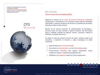 Fernando VII, 3  28037  Madrid. Spain  T. [+34] 912 794 447  M. [+34] 620 955 287  www.financeoptimization.es s e r v i c i o s CFO C o r p o r a t e  F i n a n c e  O p t i m i z a t i o n © [email_address] s e r v i c i o s Creación del Departamento Financiero Consultoría Financiera Centro de Servicios Compartidos [SSC] Asesoramiento a la Auditoria Financiera Outsourcing Financiero Mediante la creación de un  centro de servicios financieros compartidos  independiente o semiautónomo, las empresas pueden eliminar actividades redundantes y mejorar la eficiencia, los servicios y la satisfacción del cliente, reduciendo costes al mismo tiempo. Muchos de los ahorros provienen de estandarización de tecnología y procesos sobre una base nacional y regional, haciendo más fácil prestar apoyo a múltiples unidades de negocios, reducen  personal y mejoran la velocidad y la calidad del servicio.  Se utilizan no sólo para mejorar el ahorro de costes,  también ayudan a las compañías a responder al mercado y aplicar estrategias de rápido crecimiento: Centro de Servicios Compartidos [SSC] Aprovechando las  economías de escala Aumentando la  estandarización  y el uso de  tecnologías  punta Proporcionando  flexibilidad  para agregar rápidamente nuevas unidades de negocio y expandirse geográficamente Habilitando una  integración  rápida de nuevas adquisiciones 