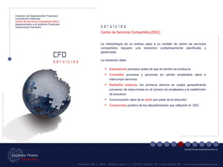 Fernando VII, 3  28037  Madrid. Spain  T. [+34] 912 794 447  M. [+34] 620 955 287  www.financeoptimization.es s e r v i c i o s CFO C o r p o r a t e  F i n a n c e  O p t i m i z a t i o n © [email_address] s e r v i c i o s Creación del Departamento Financiero Consultoría Financiera Centro de Servicios Compartidos [SSC] Asesoramiento a la Auditoria Financiera Outsourcing Financiero La metodología de un exitoso paso a un modelo de centro de servicios compartidos requiere una transición cuidadosamente planificada y gestionada.  La transición debe: Centro de Servicios Compartidos [SSC] Estandarizar  procesos antes de que el cambio se produzca Consolidar  procesos y personas sin perder empleados clave e interrumpir servicios Rediseñar sistemas : los primeros ahorros en costes generalmente provienen de reducciones en el número de empleados y la redefinición de procesos Comunicación clara de la  visión  por parte de la dirección Compromiso  positivo de los departamentos que utilizarán el  SSC _ 