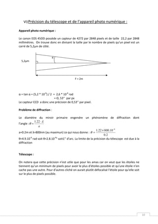 VI) Précision du télescope et de l’appareil photo numérique :

Appareil photo numérique :

Le canon EOS 45OD possède un capteur de 4272 par 2848 pixels et de taille 22,2 par 2848
millimètres. On trouve donc en divisant la taille par le nombre de pixels qu’un pixel est un
carré de 5,2µm de côté.


                          α
  5,2μm




                                            F = 2m




α = tan α = (5,2 * 10-6) / 2 = 2,6 * 10-6 rad
                              = O, 53’’ par px
Le capteur CCD a donc une précision de 0,53’’ par pixel.

Problème de diffraction :

Le diamètre du miroir primaire engendre un phénomène de diffraction dont
              1.22 ⋅ λ
l’angle : θ =
                 a
                                                              1.22 × 800.10 −9
a=0.2m et λ=800nm (au maximun) ce qui nous donne : θ =
                                                                    0 .2
θ=4.9.10 rad soit θ=2.8.10 ° soit1’’ d’arc. La limite de la précision du télescope est due à la
           -6             -4

diffraction


Télescope :

On notera que cette précision n’est utile que pour les amas car on veut que les étoiles ne
tiennent qu’un minimum de pixels pour avoir le plus d’étoiles possible et qu’une étoile n’en
cache pas une autre. Pour d’autres cliché on aurait plutôt défocalisé l’étoile pour qu’elle soit
sur le plus de pixels possible.




                                                                                                   10
 