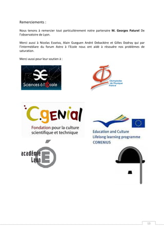 Remerciements :

Nous tenons à remercier tout particulièrement notre partenaire M. Georges Paturel De
l’observatoire de Lyon.

Merci aussi à Nicolas Esseiva, Alain Gueguen André Debackère et Gilles Dodray qui par
l’intermédiare du forum Astro à l’Ecole nous ont aidé à résoudre nos problèmes de
saturation.

Merci aussi pour leur soutien à :




                                                                                        13
 