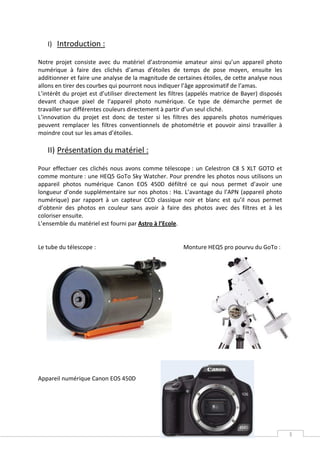 I) Introduction :

Notre projet consiste avec du matériel d’astronomie amateur ainsi qu’un appareil photo
numérique à faire des clichés d’amas d’étoiles de temps de pose moyen, ensuite les
additionner et faire une analyse de la magnitude de certaines étoiles, de cette analyse nous
allons en tirer des courbes qui pourront nous indiquer l’âge approximatif de l’amas.
L’intérêt du projet est d’utiliser directement les filtres (appelés matrice de Bayer) disposés
devant chaque pixel de l’appareil photo numérique. Ce type de démarche permet de
travailler sur différentes couleurs directement à partir d’un seul cliché.
L’innovation du projet est donc de tester si les filtres des appareils photos numériques
peuvent remplacer les filtres conventionnels de photométrie et pouvoir ainsi travailler à
moindre cout sur les amas d’étoiles.

   II) Présentation du matériel :

Pour effectuer ces clichés nous avons comme télescope : un Celestron C8 S XLT GOTO et
comme monture : une HEQ5 GoTo Sky Watcher. Pour prendre les photos nous utilisons un
appareil photos numérique Canon EOS 450D défiltré ce qui nous permet d’avoir une
longueur d’onde supplémentaire sur nos photos : Hα. L’avantage du l’APN (appareil photo
numérique) par rapport à un capteur CCD classique noir et blanc est qu’il nous permet
d’obtenir des photos en couleur sans avoir à faire des photos avec des filtres et à les
coloriser ensuite.
L’ensemble du matériel est fourni par Astro à l’Ecole.


Le tube du télescope :                                 Monture HEQ5 pro pourvu du GoTo :




Appareil numérique Canon EOS 450D




                                                                                                 3
 