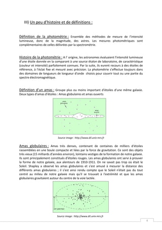 III) Un peu d’histoire et de définitions :


Définition de la photométrie : Ensemble des méthodes de mesure de l’intensité
lumineuse, donc de la magnitude, des astres. Les mesures photométriques sont
complémentaires de celles délivrées par la spectrométrie.


Histoire de la photométrie : A l’ origine, les astronomes évaluaient l’intensité lumineuse
d’une étoile donnée en la comparant à une source étalon de laboratoire, de caractéristique
(couleur et intensité) parfaitement connues. Par la suite, ils eurent recours à des étoiles de
référence, à l’éclat fixe et mesuré avec précision. La photométrie s’effectue toujours dans
des domaines de longueurs de longueur d’onde choisis pour couvrir tout ou une partie du
spectre électromagnétique.


Définition d’un amas : Groupe plus ou moins important d’étoiles d’une même galaxie.
Deux types d’amas d’étoiles : Amas globulaires et amas ouverts




                              Source image : http://www.dil.univ-mrs.fr


Amas globulaires : Amas très denses, contenant de centaines de milliers d’étoiles
rassemblées en une boule compacte et liées par la force de gravitation. Ce sont des objets
très vieux (15 milliards d’années environ), lointains vestiges de la formation de notre galaxie.
Ils sont principalement constitués d’étoiles rouges. Les amas globulaires ont servi à prouver
la forme de notre galaxie, aux alentours de 1910-1911. On ne savait pas trop où était le
Soleil. Shapley a observé les amas globulaires et s'est amusé à mesurer la distance des
différents amas globulaires ; il s'est ainsi rendu compte que le Soleil n'était pas du tout
centré au milieu de notre galaxie mais qu'il se trouvait à l'extrémité et que les amas
globulaires gravitaient autour du centre de la voie lactée.




                             Source image : http://www.dil.univ-mrs.fr
                                                                                                   4
 