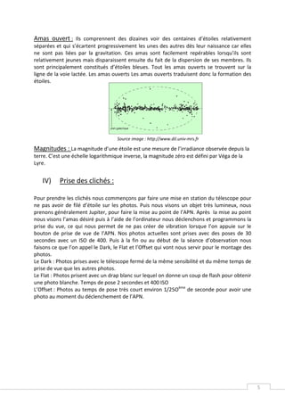 Amas ouvert : Ils comprennent des dizaines voir des centaines d’étoiles relativement
séparées et qui s’écartent progressivement les unes des autres dès leur naissance car elles
ne sont pas liées par la gravitation. Ces amas sont facilement repérables lorsqu’ils sont
relativement jeunes mais disparaissent ensuite du fait de la dispersion de ses membres. Ils
sont principalement constitués d’étoiles bleues. Tout les amas ouverts se trouvent sur la
ligne de la voie lactée. Les amas ouverts Les amas ouverts traduisent donc la formation des
étoiles.




                                    Source image : http://www.dil.univ-mrs.fr

Magnitudes : La magnitude d’une étoile est une mesure de l’irradiance observée depuis la
terre. C’est une échelle logarithmique inverse, la magnitude zéro est défini par Véga de la
Lyre.


   IV)     Prise des clichés :

Pour prendre les clichés nous commençons par faire une mise en station du télescope pour
ne pas avoir de filé d’étoile sur les photos. Puis nous visons un objet très lumineux, nous
prenons généralement Jupiter, pour faire la mise au point de l’APN. Après la mise au point
nous visons l’amas désiré puis à l’aide de l’ordinateur nous déclenchons et programmons la
prise du vue, ce qui nous permet de ne pas créer de vibration lorsque l’on appuie sur le
bouton de prise de vue de l’APN. Nos photos actuelles sont prises avec des poses de 30
secondes avec un ISO de 400. Puis à la fin ou au début de la séance d’observation nous
faisons ce que l’on appel le Dark, le Flat et l’Offset qui vont nous servir pour le montage des
photos.
Le Dark : Photos prises avec le télescope fermé de la même sensibilité et du même temps de
prise de vue que les autres photos.
Le Flat : Photos prisent avec un drap blanc sur lequel on donne un coup de flash pour obtenir
une photo blanche. Temps de pose 2 secondes et 400 ISO
L’Offset : Photos au temps de pose très court environ 1/25Oème de seconde pour avoir une
photo au moment du déclenchement de l’APN.




                                                                                                  5
 