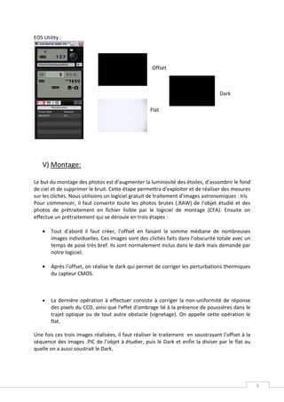 EOS Utility :




                                                    Offset



                                                                                  Dark

                                                   Flat




    V) Montage:

Le but du montage des photos est d’augmenter la luminosité des étoiles, d’assombrir le fond
de ciel et de supprimer le bruit. Cette étape permettra d’exploiter et de réaliser des mesures
sur les clichés. Nous utilisions un logiciel gratuit de traitement d’images astronomiques : Iris
Pour commencer, il faut convertir toute les photos brutes (.RAW) de l’objet étudié et des
photos de prétraitement en fichier lisible par le logiciel de montage (CFA). Ensuite on
effectue un prétraitement qui se déroule en trois étapes :

    •   Tout d’abord il faut créer, l’offset en faisant la somme médiane de nombreuses
        images individuelles. Ces images sont des clichés faits dans l’obscurité totale avec un
        temps de pose très bref. Ils sont normalement inclus dans le dark mais demandé par
        notre logiciel.

    •   Après l’offset, on réalise le dark qui permet de corriger les perturbations thermiques
        du capteur CMOS.



    •   La dernière opération à effectuer consiste à corriger la non-uniformité de réponse
        des pixels du CCD, ainsi que l'effet d'ombrage lié à la présence de poussières dans le
        trajet optique ou de tout autre obstacle (vignetage). On appelle cette opération le
        flat.

Une fois ces trois images réalisées, il faut réaliser le traitement en soustrayant l’offset à la
séquence des images .PIC de l’objet à étudier, puis le Dark et enfin la diviser par le flat au
quelle on a aussi soustrait le Dark.




                                                                                                   6
 
