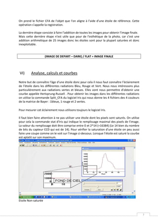 On prend le fichier CFA de l’objet que l‘on aligne à l’aide d’une étoile de référence. Cette
opération s’appelle la registration.

La dernière étape consiste à faire l’addition de toutes les images pour obtenir l’image finale.
Mais cette dernière étape n’est utile que pour de l’esthétique de la photo, car c’est une
addition arithmétique de 25 images donc les étoiles sont pour la plupart saturées et donc
inexploitable.


                     (IMAGE DE DEPART – DARK) / FLAT = IMAGE FINALE




VI)       Analyse, calculs et courbes

Notre but de connaître l’âge d’une étoile donc pour cela il nous faut connaître l’éclairement
de l’étoile dans les différentes radiations Bleu, Rouge et Vert. Nous nous intéressons plus
particulièrement aux radiations vertes et bleues. Elles vont nous permettre d’obtenir une
courbe appelée Hertzprung-Russell . Pour obtenir les images dans les différentes radiations
on utilise la commande Split_CFA du logiciel Iris qui nous donne les 4 fichiers des 4 couleurs
de la matrice de Bayer : 1bleue, 1 rouge et 2 vertes.

Pour mesurer cet éclairement nous utilisons toujours le logiciel Iris.

Il faut bien faire attention à ne pas utiliser une étoile dont les pixels sont saturés. On utilise
pour cela la commande stat d’Iris qui indique le remplissage maximal des pixels de l’image.
La valeur du remplissage doit être comprise entre 0 et 2^14 (=16384) (Le 14 bien du nombre
de bits du capteur CCD qui est de 14). Pour vérifier la saturation d’une étoile on peu aussi
faire une coupe comme on le voit sur l’image ci-dessous. Lorsque l’étoile est saturé la courbe
est aplatit sur son maximum.




Etoile Non-saturée



                                                                                                     7
 