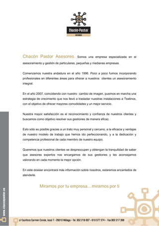 Chacón Pastor Asesores.                   Somos una empresa especializada en el

asesoramiento y gestión de particulares, pequeñas y medianas empresas.


Comenzamos nuestra andadura en el año 1996. Poco a poco fuimos incorporando
profesionales en diferentes áreas para ofrecer a nuestros clientes un asesoramiento
integral.


En el año 2007, coincidiendo con nuestro cambio de imagen, pusimos en marcha una
estrategia de crecimiento que nos llevó a trasladar nuestras instalaciones a Teatinos,
con el objetivo de ofrecer mayores comodidades y un mejor servicio.


Nuestra mayor satisfacción es el reconocimiento y confianza de nuestros clientes y
buscamos como objetivo resolver sus gestiones de manera eficaz.


Esto sólo es posible gracias a un trato muy personal y cercano, a la eficacia y ventajas
de nuestro modelo de trabajo que hemos ido perfeccionando, y a la dedicación y
competencia profesional de cada miembro de nuestro equipo.


Queremos que nuestros clientes se despreocupen y obtengan la tranquilidad de saber
que asesores expertos nos encargamos de sus gestiones y les aconsejamos
valorando en cada momento la mejor opción.


En este dossier encontrará más información sobre nosotros, estaremos encantados de
atenderle.


             Miramos por tu empresa…miramos por ti
 