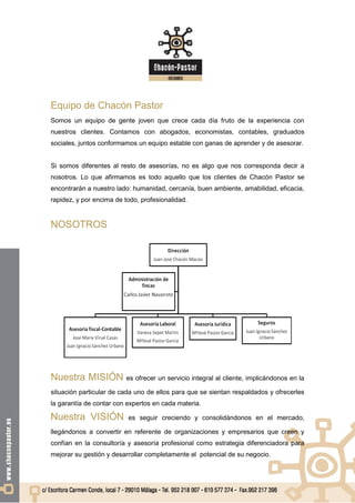 Equipo de Chacón Pastor
Somos un equipo de gente joven que crece cada día fruto de la experiencia con
nuestros clientes. Contamos con abogados, economistas, contables, graduados
sociales, juntos conformamos un equipo estable con ganas de aprender y de asesorar.


Si somos diferentes al resto de asesorías, no es algo que nos corresponda decir a
nosotros. Lo que afirmamos es todo aquello que los clientes de Chacón Pastor se
encontrarán a nuestro lado: humanidad, cercanía, buen ambiente, amabilidad, eficacia,
rapidez, y por encima de todo, profesionalidad.


NOSOTROS




Nuestra MISIÓN            es ofrecer un servicio integral al cliente, implicándonos en la

situación particular de cada uno de ellos para que se sientan respaldados y ofrecerles
la garantía de contar con expertos en cada materia.

Nuestra VISIÓN            es seguir creciendo y consolidándonos en el mercado,

llegándonos a convertir en referente de organizaciones y empresarios que creen y
confían en la consultoría y asesoría profesional como estrategia diferenciadora para
mejorar su gestión y desarrollar completamente el potencial de su negocio.
 