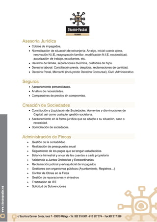 Asesoría Jurídica
       Cobros de impagados.
       Normalización de situación de extranjería: Arraigo, inicial cuenta ajena,
         renovación N.I.E, reagrupación familiar, modificación N.I.E, nacionalidad,
         autorización de trabajo, estudiantes, etc.
       Derecho de familia, separaciones divorcios, custodias de hijos.
       Derecho laboral: Conciliación previa, despidos, reclamaciones de cantidad.
       Derecho Penal, Mercantil (incluyendo Derecho Concursal), Civil, Administrativo


Seguros
       Asesoramiento personalizado.
       Análisis de necesidades.
       Comparativas de precios sin compromiso.


Creación de Sociedades
       Constitución y Liquidación de Sociedades. Aumentos y disminuciones de
         Capital, así como cualquier gestión societaria.
       Asesoramiento en la forma jurídica que se adapte a su situación, caso o
         necesidad.
       Domiciliación de sociedades.


Administración de Fincas
       Gestión de la contabilidad
       Realización de presupuesto anual
       Seguimiento de los pagos que se tengan establecidos
       Balance trimestral y anual de las cuentas a cada propietario
       Asistencia a Juntas Ordinarias y Extraordinarias
       Reclamación judicial y extrajudicial de impagados
       Gestiones con organismos públicos (Ayuntamiento, Registros…)
       Control de Obras en la Finca
       Gestión de reparaciones y siniestros
       Tramitación de ITE
       Solicitud de Subvenciones
 