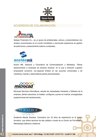 ACUERDOS DE COLABORACIÓN




Atalaya Financiera S.L., es un grupo de profesionales, activos y emprendedores con
amplios conocimientos en el mundo inmobiliario y reconocida experiencia en gestión
de patrimonios y asesoramiento externo a empresas.




Acción MK, Asesoría y Consultoría de Comercialización y Marketing.           Ofrece
asesoramiento a empresas de sectores diversos en lo que a dirección y gestión
empresarial concierne, con especial énfasis en las acciones comerciales y de
marketing, creando y desarrollando planes personalizados.




Microcad Servicios Informáticos, estudia las necesidades Hardware y Software de la
empresa, ofertan soluciones, la instalan, configuran y ponen en marcha, encargándose
posteriormente del mantenimiento.




Academia Maude Estudios. Consultora con 33 años de experiencia en el ámbito
formativo, que ofrece servicios de alta calidad a través de su Centro de Formación y
Metodología didáctica a distancia.
 
