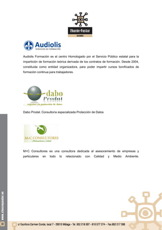 Audiolis Formación es el centro Homologado por el Servicio Público estatal para la
impartición de formación teórica derivada de los contratos de formación. Desde 2004,
constituida como entidad organizadora, para poder impartir cursos bonificados de
formación continua para trabajadores.




Dabo Prodat. Consultoría especializada Protección de Datos




M+C Consultores es una consultora dedicada al asesoramiento de empresas y
particulares   en   todo   lo   relacionado   con   Calidad   y   Medio   Ambiente.
 