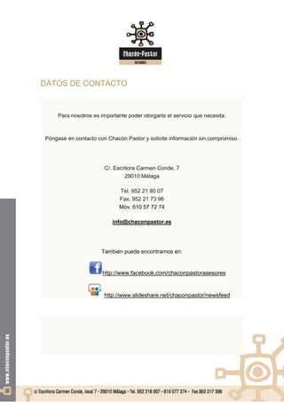 DATOS DE CONTACTO


     Para nosotros es importante poder otorgarte el servicio que necesita.



Póngase en contacto con Chacón Pastor y solicite información sin compromiso.




                        C/. Escritora Carmen Conde, 7
                                29010 Málaga

                              Tel. 952 21 80 07
                              Fax. 952 21 73 96
                              Móv. 610 57 72 74

                           info@chaconpastor.es




                      También puede encontrarnos en:


                       http://www.facebook.com/chaconpastorasesores


                       http://www.slideshare.net/chaconpastor/newsfeed
 