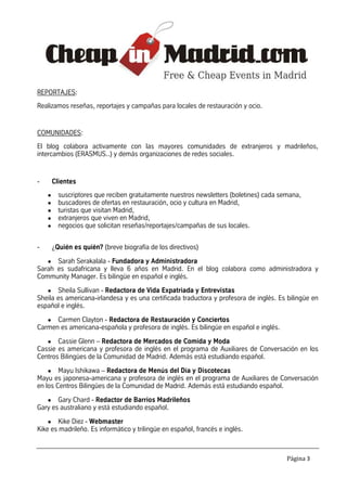 REPORTAJES:
Realizamos reseñas, reportajes y campañas para locales de restauración y ocio.


COMUNIDADES:
El blog colabora activamente con las mayores comunidades de extranjeros y madrileños,
intercambios (ERASMUS..) y demás organizaciones de redes sociales.


-       Clientes
    ●     suscriptores que reciben gratuitamente nuestros newsletters (boletines) cada semana,
    ●     buscadores de ofertas en restauración, ocio y cultura en Madrid,
    ●     turistas que visitan Madrid,
    ●     extranjeros que viven en Madrid,
    ●     negocios que solicitan reseñas/reportajes/campañas de sus locales.


-       ¿Quién es quién? (breve biografía de los directivos)

    ● Sarah Serakalala - Fundadora y Administradora
Sarah es sudafricana y lleva 6 años en Madrid. En el blog colabora como administradora y
Community Manager. Es bilingüe en español e inglés.
   ● Sheila Sullivan - Redactora de Vida Expatriada y Entrevistas
Sheila es americana-irlandesa y es una certificada traductora y profesora de inglés. Es bilingüe en
español e inglés.

   ● Carmen Clayton - Redactora de Restauración y Conciertos
Carmen es americana-española y profesora de inglés. Es bilingüe en español e inglés.

   ● Cassie Glenn – Redactora de Mercados de Comida y Moda
Cassie es americana y profesora de inglés en el programa de Auxiliares de Conversación en los
Centros Bilingües de la Comunidad de Madrid. Además está estudiando español.

    ●   Mayu Ishikawa – Redactora de Menús del Día y Discotecas
Mayu es japonesa-americana y profesora de inglés en el programa de Auxiliares de Conversación
en los Centros Bilingües de la Comunidad de Madrid. Además está estudiando español.
   ● Gary Chard - Redactor de Barrios Madrileños
Gary es australiano y está estudiando español.

    ● Kike Diez - Webmaster
Kike es madrileño. Es informático y trilingüe en español, francés e inglés.



                                                                                         Página 3
 