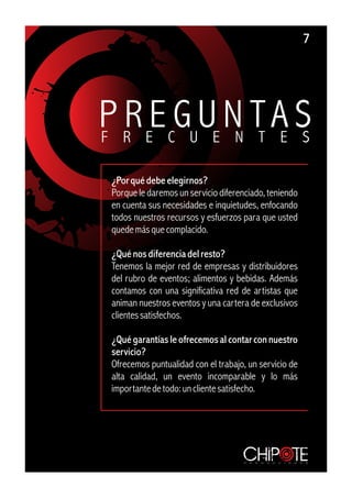 7




P RR EE CGUUE NN TT A S
F                    E S

 ¿Por qué debe elegirnos?
 Porque le daremos un servicio diferenciado, teniendo
 en cuenta sus necesidades e inquietudes, enfocando
 todos nuestros recursos y esfuerzos para que usted
 quede más que complacido.

 ¿Qué nos diferencia del resto?
 Tenemos la mejor red de empresas y distribuidores
 del rubro de eventos; alimentos y bebidas. Además
 contamos con una significativa red de artistas que
 animan nuestros eventos y una cartera de exclusivos
 clientes satisfechos.

 ¿Qué garantías le ofrecemos al contar con nuestro
 servicio?
 Ofrecemos puntualidad con el trabajo, un servicio de
 alta calidad, un evento incomparable y lo más
 importante de todo: un cliente satisfecho.




                                     p r o d u c c i o n e s
 