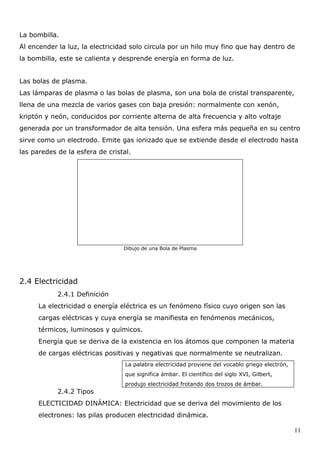 La bombilla.
Al encender la luz, la electricidad solo circula por un hilo muy fino que hay dentro de
la bombilla, este se calienta y desprende energía en forma de luz.


Las bolas de plasma.
Las lámparas de plasma o las bolas de plasma, son una bola de cristal transparente,
llena de una mezcla de varios gases con baja presión: normalmente con xenón,
kriptón y neón, conducidos por corriente alterna de alta frecuencia y alto voltaje
generada por un transformador de alta tensión. Una esfera más pequeña en su centro
sirve como un electrodo. Emite gas ionizado que se extiende desde el electrodo hasta
las paredes de la esfera de cristal.




                                 Dibujo de una Bola de Plasma




2.4 Electricidad
            2.4.1 Definición
      La electricidad o energía eléctrica es un fenómeno físico cuyo origen son las
      cargas eléctricas y cuya energía se manifiesta en fenómenos mecánicos,
      térmicos, luminosos y químicos.
      Energía que se deriva de la existencia en los átomos que componen la materia
      de cargas eléctricas positivas y negativas que normalmente se neutralizan.
                                  La palabra electricidad proviene del vocablo griego electrón,
                                  que significa ámbar. El científico del siglo XVI, Gilbert,
                                  produjo electricidad frotando dos trozos de ámbar.
            2.4.2 Tipos
      ELECTICIDAD DINÁMICA: Electricidad que se deriva del movimiento de los
      electrones: las pilas producen electricidad dinámica.

                                                                                                  11
 