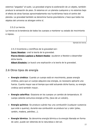 estemos “pegados” al suelo. La gravedad origina la aceleración de un objeto, también
produce la sensación de peso. Si estamos en un planeta cualquiera y no estamos bajo
el efecto de otras fuerzas aproximadamente nos hundiríamos hacia el centro del
planeta. La gravedad también se denomina fuerza gravitatoria y hace que todos los
objetos del universo se atraigan entre sí.


       2.5.2 La inercia.
La inercia es la tendencia de todos los cuerpos a mantener su estado de movimiento
o reposo.



                                                                         Ejemplo de inercia.



        2.5.3 Inventores y científicos de la gravedad son:
        Isaac Newton: creó la teoría de la gravedad.
        Pierre-Simón Laplace y Robert Hooke: ayudaron a Newton a desarrollar
        dicha teoría.
        Albert Einstein: Le buscó una explicación a la teoría de la gravedad.



2.6 Otros tipos de energía

   •    Energía cinética: Cuando un cuerpo está en movimiento, posee energía
        cinética, para que un cuerpo adquiera esa energía, es necesario aplicarle una
        fuerza. Cuanto mayor sea el tiempo que esté actuando dicha fuerza, su energía
        cinética será también mayor.


   •    Energía calorífica: Ocasiona en los cuerpos un cambio de temperatura. El
        cuerpo caliente comunica energía al frío, (lava de un volcán).


   •    Energía química: Se produce cuándo hay una combustión (cualquier sustancia
        que arde o quema); durante esa combustión se produce luz y calor (pilas,
        carbón, madera, petróleo...).


   •    Energía térmica: Se denomina energía térmica a la energía liberada en forma
        de calor, puede ser obtenida de la naturaleza o del sol.
                                                                                         13
 