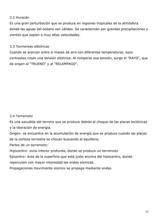 3.2 Huracán
Es una gran perturbación que se produce en regiones tropicales de la atmósfera
donde las aguas del océano son cálidas. Se caracterizan por grandes precipitaciones y
vientos que soplan a muy altas velocidades.


3.3 Tormentas eléctricas
Cuando se acercan entre si masas de aire con diferentes temperaturas, esos
contrastes crean una tensión eléctrica. Al romperse esa tensión, surge el "RAYO", que
da origen al "TRUENO" y al "RELAMPAGO".




3.4 Terremoto
Es una sacudida del terreno que se produce debido al choque de las placas tectónicas
y la liberación de energía.
Origen: se encuentra en la acumulación de energía que se produce cuando las placas
de la corteza terrestre se chocan buscando el equilibrio.
Partes de un terremoto:
Hipocentro: zona interior profunda, donde se produce un terremoto
Epicentro: área de la superficie que está justo encima del hipocentro, donde
repercuten con mayor intensidad las ondas sísmicas.
Propagaciones movimiento sísmico se propaga mediante ondas.




                                                                                   15
 