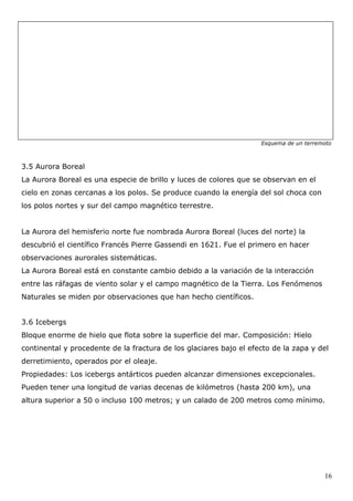 Esquema de un terremoto



3.5 Aurora Boreal
La Aurora Boreal es una especie de brillo y luces de colores que se observan en el
cielo en zonas cercanas a los polos. Se produce cuando la energía del sol choca con
los polos nortes y sur del campo magnético terrestre.


La Aurora del hemisferio norte fue nombrada Aurora Boreal (luces del norte) la
descubrió el científico Francés Pierre Gassendi en 1621. Fue el primero en hacer
observaciones aurorales sistemáticas.
La Aurora Boreal está en constante cambio debido a la variación de la interacción
entre las ráfagas de viento solar y el campo magnético de la Tierra. Los Fenómenos
Naturales se miden por observaciones que han hecho científicos.


3.6 Icebergs
Bloque enorme de hielo que flota sobre la superficie del mar. Composición: Hielo
continental y procedente de la fractura de los glaciares bajo el efecto de la zapa y del
derretimiento, operados por el oleaje.
Propiedades: Los icebergs antárticos pueden alcanzar dimensiones excepcionales.
Pueden tener una longitud de varias decenas de kilómetros (hasta 200 km), una
altura superior a 50 o incluso 100 metros; y un calado de 200 metros como mínimo.




                                                                                        16
 