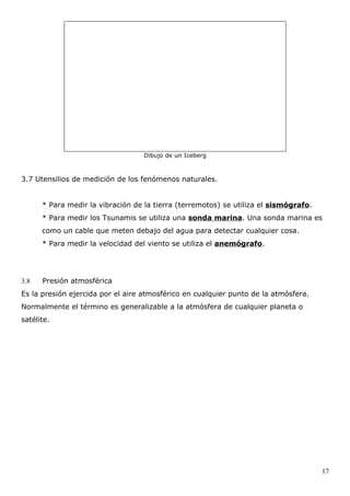 Dibujo de un Iceberg



3.7 Utensilios de medición de los fenómenos naturales.


      * Para medir la vibración de la tierra (terremotos) se utiliza el sismógrafo.
      * Para medir los Tsunamis se utiliza una sonda marina. Una sonda marina es
      como un cable que meten debajo del agua para detectar cualquier cosa.
      * Para medir la velocidad del viento se utiliza el anemógrafo.




3.8   Presión atmosférica
Es la presión ejercida por el aire atmosférico en cualquier punto de la atmósfera.
Normalmente el término es generalizable a la atmósfera de cualquier planeta o
satélite.




                                                                                      17
 