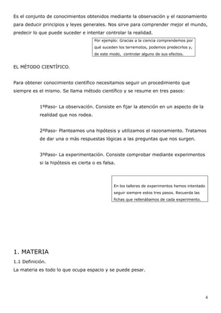 Es el conjunto de conocimientos obtenidos mediante la observación y el razonamiento
para deducir principios y leyes generales. Nos sirve para comprender mejor el mundo,
predecir lo que puede suceder e intentar controlar la realidad.
                                      Por ejemplo: Gracias a la ciencia comprendemos por
                                      qué suceden los terremotos, podemos predecirlos y,
                                      de este modo, controlar alguno de sus efectos.


EL MÉTODO CIENTÍFICO.


Para obtener conocimiento científico necesitamos seguir un procedimiento que
siempre es el mismo. Se llama método científico y se resume en tres pasos:


            1ºPaso- La observación. Consiste en fijar la atención en un aspecto de la
            realidad que nos rodea.


            2ºPaso- Planteamos una hipótesis y utilizamos el razonamiento. Tratamos
            de dar una o más respuestas lógicas a las preguntas que nos surgen.


            3ºPaso- La experimentación. Consiste comprobar mediante experimentos
            si la hipótesis es cierta o es falsa.




                                                En los talleres de experimentos hemos intentado
                                                seguir siempre estos tres pasos. Recuerda las
                                                fichas que rellenábamos de cada experimento.




1. MATERIA
1.1 Definición.
La materia es todo lo que ocupa espacio y se puede pesar.




                                                                                                  4
 