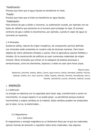 *Solidificación:
Proceso que hace que el agua líquida se transforme en hielo.
*Fusión:
Proceso que hace que el hielo se transforme en agua líquida.
*Sublimación:
Paso directo de gas a sólido o viceversa. La sublimación sucede, por ejemplo con las
bolas de naftalina que ponemos en el armario para proteger la ropa. El proceso
contrario de gas a sólido lo encontramos, por ejemplo, cuando el vapor de agua se
convierte en escarcha.


1.4 Minerales
Sustancia sólida, natural de origen inorgánico, de composición química definida.
Los minerales están presentes en nuestra vida de diversas maneras. Para hacer
objetos de vidrio utilizamos silicatos y cuarzo. Para la agricultura usamos fosfatos y
nitratos. En la construcción de edificios se usan numerosos materiales de origen
mineral. Otros minerales que entran en la categoría de piedras preciosas o
semipreciosas, como los diamantes, topacios y rubíes se usan para hacer joyas.


                                                                                           Algunos tipos:
       Abelsonite, Actinolite, Aetites, Albita, Cuarzo, Agua-marina, Calcita, Almediab, Estatite, Fluorita,
        Galaxite, Grafito, Oro, Yeso, Guanine, Halite, Hopeite, Hibonite, Homilite, Hornablenda, Hierro,
                                               Kankite, Labradorite, Leucite, Jarbanite, Jadarite, Zunyte



2.   ENERGÍA
2.1 Definición
La energía se relaciona con la capacidad para hacer algo, transformarlo o poner en
movimiento; no ocupa espacio ni se puede pesar. La percibimos porque produce
movimientos y origina cambios en la materia. Estos cambios pueden ser producidos
por el calor, la luz, la electricidad...




      2.2 Magnetismo
             2.2.1 Definición
El magnetismo o energía magnética es un fenómeno físico por el que los materiales
ejercen fuerzas de atracción o repulsión sobre otros materiales. Hay algunos

                                                                                                         6
 