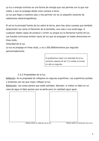 La luz o energía lumínica es una forma de energía que nos permite ver lo que nos
rodea, y que se propaga desde unos cuerpos a otros.
La luz que llega a nuestros ojos y nos permite ver es un pequeño conjunto de
radiaciones electromagnéticas.


El sol es la principal fuente de luz sobre la tierra, pero hay otros cuerpos que también
desprenden luz como el filamento de la bombilla, una vela o una luciérnaga. A
cualquier objeto capaz de producir y emitir su propia luz lo llamamos fuente de luz.
Las fuentes luminosas emiten rayos de luz que se propagan en todas direcciones en
línea recta.
Velocidad de la luz.
La luz se propaga en línea recta, y va a 300.000kilometros por segundo
aproximadamente.


                                                   Si pudiésemos viajar a la velocidad de la luz,
                                                   seríamos capaces de dar 7,5 vueltas al mundo
                                                   en sólo un segundo.




               2.3.2 Propiedades de la luz.
Reflexión: Es la propiedad de reflejarse en algunas superficies. Las superficies pulidas
y brillantes son las que mejor reflejan la luz.
Refracción: Las cosas parece que están partidas. Ejemplo: si metes un lápiz en un
vaso de agua el lápiz parece que se parte pero en realidad sigue igual.




                       Dibujo sobre la reflexión de la luz.                Dibujo sobre la refracción de la luz.




                                                                                                              8
 