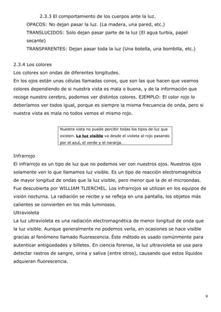 2.3.3 El comportamiento de los cuerpos ante la luz.
      OPACOS: No dejan pasar la luz. (La madera, una pared, etc.)
      TRANSLUCIDOS: Solo dejan pasar parte de la luz (El agua turbia, papel
      secante)
      TRANSPARENTES: Dejan pasar toda la luz (Una botella, una bombilla, etc.)


2.3.4 Los colores
Los colores son ondas de diferentes longitudes.
En los ojos están unas células llamadas conos, que son las que hacen que veamos
colores dependiendo de si nuestra vista es mala o buena, y de la información que
recoge nuestro cerebro, podemos ver distintos colores. EJEMPLO: El color rojo lo
deberíamos ver todos igual, porque es siempre la misma frecuencia de onda, pero si
nuestra vista es mala no todos vemos el mismo rojo.


                       Nuestra vista no puede percibir todas los tipos de luz que
                       existen. La luz visible va desde el violeta al rojo pasando
                       por el azul, el verde y el naranja.


Infrarrojo
El infrarrojo es un tipo de luz que no podemos ver con nuestros ojos. Nuestros ojos
solamente ven lo que llamamos luz visible. Es un tipo de reacción electromagnética
de mayor longitud de ondas que la luz visible, pero menor que la de el microondas.
Fue descubierta por WILLIAM TLIERCHEL. Los infrarrojos se utilizan en los equipos de
visión nocturna. La radiación se recibe y se refleja en una pantalla, los objetos más
calientes se convierten en los más luminosos.
Ultravioleta
La luz ultravioleta es una radiación electromagnética de menor longitud de onda que
la luz visible. Aunque generalmente no podemos verla, en ocasiones se hace visible
gracias al fenómeno llamado fluorescencia. Éste método es usado comúnmente para
autenticar antigüedades y billetes. En ciencia forense, la luz ultravioleta se usa para
detectar rastros de sangre, orina y saliva (entre otros), causando que estos líquidos
adquieran fluorescencia.




                                                                                          9
 
