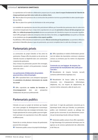 ®
     CITEVOLIA : AGITATEUR DE COMPÉTENCES

               La coproduction est le mode de collaboration proposé pour le projet, dans le respect fondamental de l’identité d
                                                                                                                              de
               chaque partenaire qui doit rester maître de sa relation client.
                    Mise en place d’un processus de co-construction des produits et services qui potentialise la valeur ajoutée appo
                                            ssus                                                                                appor-
               tée aux clients.
                    Mise en place d’un système de distribution et de vente partagé.
                                            me


               Les modalités de coproduction devront être précisément définies par l’ensemble des partenaires dans le cadre de la
                                          on
               convention évoquée plus haut. L’enjeu de la coproduction est aussi de permettre à chacun de faire progresser so
                                         ut.                                                                                son
               offre. Une cellule de prospective produits donnera aux partenaires de Citévolia les moyens de renouveler régulière-
                                           ctive                                                                        régulière
               ment l’offre partagée et aidera les entreprises à faire de même. De même, un regard extérieur sera porté sur Citévol
                                            ra                                                                              Citévolia
               et ses évolutions par des personnalités et des experts qualifiés.
                                            sonnalités
               Par définition, l’offre Citévolia est totalement ouverte. Elle est construite par les partenaires. Les premières réflexion
                                               a                                                                                réflexions
               permettent d’identifier plusieurs types de partenariats, qui seront complétés dans le cadre des échanges à venir.
                                            eurs



               Partenariats privés
               La construction du projet Citévolia se fera entre les               Offre coproduite en matière d’information permet-
               partenaires. Chaque offre de produit ou de services de          tant de réaliser des baromètres communs à plusieurs
               Citévolia trouvera sa légitimité dans une construction          secteurs ou territoires pour les mettre à la disposition
               conjointe des partenaires.                                      des entreprises
               Deux niveaux de partenariats peuvent être envisagés,
               les partenariats « produit » et les partenariats « mutuali-     Construits sur une logique de moyens, les
                                                                               partenariats de mutualisation des coûts pour-
               sation des coûts ».
                                                                               ront être :
                                                                                   Mutualisation         de   moyens   humains    (accueil,
               Les partenariats d’élaboration de produits
               pourront être, à titre d’exemple :                              assistance administrative, logistique, etc.)
                    Offre coproduite faite à une entreprise regroupant
               les prestations de plusieurs intervenants du monde                  Mutualisation de locaux (salles de réunions,

               du conseil                                                      showroom,        etc.),    d’équipements    (informatique,
                                                                               téléphonie, etc.), de moyens de déplacement, de
                    Offre coproduite en matière de formation et                services (crèche, restaurants, salles de sports, etc.)
               d’accompagnement                 dans    une   perspective
               d’élaboration de parcours professionnels



               Partenariats publics
               Citévolia est aussi un projet de territoire qui impulse         ment local : il s’agit des partenaires concernés par la
               une vision partagée du développement économique                 dynamique locale créée par Citévolia. Les partenaires
               local se déclinant dans des stratégies territoriales. Sous      publics sont étroitement associés au pilotage des
               l’angle opérationnel, les acteurs publics pourront égale-       projets qui les concernent, ils sont directement concer-
               ment participer à la coproduction d’une offre originale         nés par la dynamique locale créée par Citévolia.
               et différenciante.
                                                                                   Partenaires publics acteurs d’une offre coproduite :
               Partant de ce constat, plusieurs niveaux de partenariats        Il s’agit davantage d’un partenariat technique avec les
               pourront être envisagés :                                       agences ou les services opérationnels des collectivités
                    Partenaires publics acteurs du projet de développe-        et de l’état, etc.




CITEV OL I A - Note d e c ad r a g e - Ve r s i o n 1                                                                                         11
 