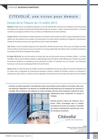 ®
     CITEVOLIA : AGITATEUR DE COMPÉTENCES



                                               ®
        CITEVOLIA, une vision pour demain
   Extrait de la Tribune du 15 Juillet 2015
   Morgane, 21 ans, sort de 3 ans d’étude en alternance au sein de Citévolia. Elle a rencontré son employeur au sein d’un groupe
   d’échanges entre créateurs d’entreprise de Citévolia dans le cadre de son option « création, reprise et transmission ». Son travail
   consistait à accompagner pendant six mois un créateur sur l’élaboration de son plan marketing.


   François, 52 ans, chef d’entreprise, souhaite reprendre une entreprise et faire évoluer son offre. L’espace Entreprendre le met en
   relation avec des étudiants qui vont réaliser son business plan et son plan d’action marketing. Il va également suivre plusieurs
   modules de formation continue sur les sujets financiers de la création d’entreprise.


   Julie, 32 ans, a créé son entreprise depuis dix mois. Aujourd’hui, elle doit rencontrer Louis, 59 ans, pour un échange sur le plan
   d’action qu’elle a construit pour la mise sur le marché d’un nouveau produit. Elle a fait réaliser toutes ces études de marché par
   les étudiants de l’école de management de Citévolia.


   M. Singh, CEO de 2IC, qui vient de racheter en Europe deux des trois plus grands assureurs mondiaux, déclare : « j’ai choisi
   d’installer à côté du site de Citévolia, à Orléans, le siège opérationnel de l’entreprise et 500 collaborateurs. Citévolia nous permet
   de dynamiser l’évolution en compétences de nos personnels, de gérer, en interaction avec nos courtiers, des interactions
   fructueuses, tout cela avec une logistique fluide et très performante.


   Adrien, 41 ans, est chef d’entreprise d’une PME, il recherche une plateforme de tests pour valider son invention. Citévolia le met
   en contact avec un laboratoire de l’université qui participe à plusieurs modules de formation continue sur l’innovation à
   l’attention des cadres. Adrien va confier ses tests au laboratoire universitaire et intervenir auprès des cadres formés via Citévolia.




      Citévolia rassemble aujourd’hui l’ensemble des acteurs économiques privés, publics et consulaires. Elle a pris
      une dimension régionale et est devenue un véritable pôle d’attractivité pour les entreprises qui cherchent à
      s’installer. Elle est devenue une référence au niveau européen, des élus et des entreprises viennent la visiter
                                                                            régulièrement pour comprendre le concept et
                                                                            l’adapter.


                                                                            Citévolia permet à chacun de s’informer, de se
                                                                            former, d’être accompagné dans la création
                                                                            d’entreprise, la cession, ou la reprise. L’ensemble
                                                                                                                                                                    Réalisation : Pôle communication - CCI du Loiret




                                                                            des acteurs institutionnels concernés par la vie
                                                                            de l’entreprise est présent.



                                                                                          Citévolia®  agitateur de compétences


                                                                                                                                                  Contact
                                                                                                        Chambre de Commerce et d’Industrie du Loiret
                                                                                                             Bruno Jacquemin Directeur général CCI du Loiret
                                                                                                                                  Tél : 02 38 77 77 62
                                                                                                                         bruno.jacquemin@loiret.cci.fr



CITEV OL I A - Note d e c ad r a g e - Ve r s i o n 1                                                                                                          12
 