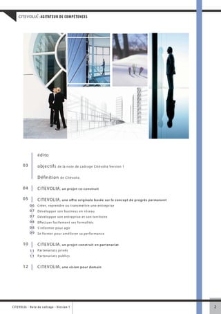 ®
     CITEVOLIA : AGITATEUR DE COMPÉTENCES




                      édito

         03           objectifs         de la note de cadrage Citévolia Version 1


                      Définition          de Citévolia


         04           CITEVOLIA , un projet co-construit

         05           CITEVOLIA , une offre originale basée sur le concept de progrès permanent
               0 6 Créer, reprendre ou transmettre une entreprise
               0 7 Développer son business en réseau
               0 7 Développer son entreprise et son territoire
               0 8 Effectuer facilement ses formalités
               0 8 S’informer pour agir
               0 9 Se former pour améliorer sa performance


         10           CITEVOLIA , un projet construit en partenariat
               1 1 Partenariats privés
               1 1 Partenariats publics

         12           CITEVOLIA , une vision pour demain




CITEVOLI A - Note d e c ad r a g e - Ve r s i o n 1                                               2
 