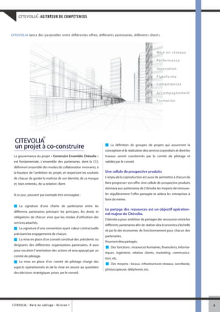 ®
     CITEVOLIA : AGITATEUR DE COMPÉTENCES



CITEVOLIA lance des passerelles entre différentes offres, différents partenaires, différents clients




                                                                                                         M ise en réseaux

                                                                                                         Per fo r ma n ce

                                                                                                         I nnovation

                                                                                                         Plateforme

                                                                                                         Compétences

                                                                                                         Acco mpagnement

                                                                                                         For matio n




            ®
  CITEVOLIA
  un projet à co-construire                                            La définition de groupes de projets qui assureront la
                                                                   conception et la réalisation des services coproduits et dont les
  La gouvernance du projet « Construire Ensemble Citévolia »       travaux seront coordonnés par le comité de pilotage et
  est fondamentale. L’ensemble des partenaires, dont la CCI,       validés par le conseil.
  définiront ensemble des modes de collaboration innovants, à
  la hauteur de l’ambition du projet, et respectant les souhaits   Une cellule de prospective produits
  de chacun de garder la maîtrise de son identité, de sa marque    L’enjeu de la coproduction est aussi de permettre à chacun de

  et, bien entendu, de sa relation client.                         faire progresser son offre. Une cellule de prospective produits
                                                                   donnera aux partenaires de Citévolia les moyens de renouve-

  A ce jour, peuvent par exemple être envisagées :                 ler régulièrement l’offre partagée et aidera les entreprises à
                                                                   faire de même.
      La signature d’une charte de partenariat entre les
                                                                   Le partage des ressources est un objectif opération-
  différents partenaires précisant les principes, les droits et
                                                                   nel majeur de Citévolia.
  obligations de chacun ainsi que les modes d’utilisation des
                                                                   Citévolia a pour ambition de partager des ressources entre les
  services attachés.
                                                                   différents partenaires afin de réaliser des économies d’échelle
      La signature d’une convention ayant valeur contractuelle
                                                                   et par là des économies de fonctionnement pour chacun des
  précisant les engagements de chacun.
                                                                   partenaires.
      La mise en place d’un conseil constitué des présidents ou
                                                                   Pourront être partagés :
  dirigeants des différentes organisations partenaires. Il aura
                                                                       Des fonctions : ressources humaines, financières, informa-
  pour vocation l’orientation des actions et sera appuyé par un
                                                                   tiques, ingénierie, relation clients, marketing, communica-
  comité de pilotage.
                                                                   tion, etc.
      La mise en place d’un comité de pilotage chargé des
                                                                       Des moyens : locaux, infrastructures réseaux, secrétariat,
  aspects opérationnels et de la mise en œuvre au quotidien
                                                                   photocopieuse, téléphonie, etc.
  des décisions stratégiques prises par le conseil.




CITEVOLI A - Note d e c ad r a g e - Ve r s i o n 1                                                                                   4
 