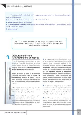 ®
     CITEVOLIA : AGITATEUR DE COMPÉTENCES




               Pour préparer l’offre Citévolia, la CCI s’est appuyée sur quatre piliers de croissance pour les entrepre-
   neurs de notre territoire :
        La place centrale du client dans les processus de création de valeur
        L’innovation dans toutes ses acceptions
        Le développement durable, comme contexte de contraintes et d’opportunités, y compris dans sa dimen-
   sion de performance sociale
        L’international




                         La CCI propose une déclinaison en six domaines d’activité
                        stratégiques à compléter et à mettre en perspective avec les
                                         partenaires de Citévolia.




                 Créer, reprendre ou
    1            transmettre une entreprise
                 L’enjeu de Citévolia est de co-construire un projet
                                                                                      Les créateurs / repreneurs : Citévolia pourra être le
                                                                                  lieu qui regroupera physiquement tous les acteurs de la
                 partagé par l’ensemble des membres du Réseau                     création / reprise / transmission du Loiret et leur
                 Création Orléans Loiret et du Réseau Transmission                permettra de développer fortement leurs partenariats
                 Loiret pour mettre en place un accompagnement des                opérationnels. L’idée pourra être de créer un accueil
                 porteurs de projets encore plus performant.                      commun des créateurs / repreneurs pour mettre en
                                                                                  place une orientation identique et systématique
                 Demain, la création, la reprise et la transmission               commune à l’ensemble des acteurs de la création –
                 d’entreprise      s’incarneront      dans   la   Maison    de    reprise d’entreprises. Citévolia accompagnera les
                 l’entrepreneuriat, permettant de faire face à tous les           créateurs / repreneurs quelle que soit leur activité, en les
                 enjeux, en un lieu et autour d’une offre collective, mais        orientant vers différentes structures en fonction de la
                 dont les modalités seront précisées par les différents           typologie des projets et de leurs porteurs.
                 partenaires.
                                                                                      Les nouveaux entrepreneurs : deux actions
                 La Maison de l’entrepreneuriat, dont l’objectif central          pourront leur permettre de rompre leur isolement. La
                 sera de faciliter le parcours du créateur - repreneur,           création d’un réseau favorisant les rencontres et le
                 s’adressera à trois grands types de publics :                    partage des savoir faire, et la mise en place de syner-
                                                                                  gies entre les structures d’accompagnement.
                     Les étudiants : Citévolia pourra porter une option
                 création d’entreprise à leur attention dans le cadre de              Les cédants : des dispositifs seront mis en place
                 leur formation initiale. L’objectif serait de les sensibiliser   pour leur permettre de céder ou de transmettre leur
                 à la création / reprise et d’accompagner ces futurs              entreprise, pour en garantir la pérennité , dans le cadre
                 jeunes professionnels dans leurs projets.                        familial où vers les tiers en respectant une nécessaire
                                                                                  confidentialité.




CITEVOLI A - Note d e c ad r a g e - Ve r s i o n 1                                                                                              6
 