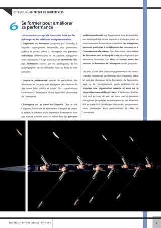 ®
     CITEVOLIA : AGITATEUR DE COMPÉTENCES


               Se former pour améliorer
 6             sa performance
               Un nouveau concept de formation basé sur les                 professionnalisants qui favoriseront leur adaptabilité,
               échanges et les relations interpersonnelles.                 leur employabilité et leur capacité à s’intégrer dans un
               L’ingénierie de formation proposée par Citévolia, à          environnement économique complexe. Les entreprises
               laquelle participeront l’ensemble des partenaires            pourront participer à la définition des contenus et à
               publics et privés, offrira à l’entreprise des parcours       l’intervention elle-même. Pour faire vivre cette notion
               individuels différenciants et en parfaite adéquation         de formation tout au long de la vie, des dispositifs par
               avec ses besoins. Il s’agit avant tout de donner du sens     alternance favorisant ces allers et retours entre des
               aux formations suivies par les participants, de les          sessions de formation et l’entreprise seront proposés.
               accompagner, de les conseiller tout au long de leur
               parcours.                                                    Au-delà d’une offre d'accompagnement et de forma-
                                                                            tion des hommes et des femmes de l'entreprise, selon
               L’approche partenariale permet de coproduire des             les process classiques de la formation, de l'apprentis-
               formations et des parcours agrégeant des solutions et        sage ou de l'enseignement, notre ambition est de
               des savoir faire publics et privés. Ces coproductions        proposer une organisation ouverte et axée sur le
               favoriseront l’émergence d’une approche systémique           progrès permanent de nos clients. Ces derniers souhai-
               de l’entreprise.                                             tent tout au long de leur vie, dans une ou plusieurs
                                                                            entreprises, progresser en compétences, en adaptabi-
               L’Entreprise est au cœur de Citévolia. Que se soit           lité, en capacité à développer des projets entrepreneu-
               l’apprenti, l’étudiant, le demandeur d’emploi, le senior,    riaux, développer leurs performances et celles de
               le salarié, le créateur ou le repreneur d’entreprise, tous   l'entreprise.
               ces acteurs suivront dans un même lieu des parcours




CITEVOLI A - Note d e c ad r a g e - Ve r s i o n 1                                                                                    9
 