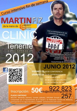CLINIC
Tenerife
2012                                       JUNIO 2012
                            VIERNES 22-18:00 CONFERENCIA
                            SÁBADO 23-10:00 ENTRENAMIENTO
                                             13:00 ALMUERZO
                                             20:30 LEGUA SAUZALERA
                                             21:30 ENTREGA DE DIPLOMAS



 Inscripción:              50€ 922 823  info@bodytrainingcenter.es
 PLAZAS LIMITADAS
                                                                  257
 INCLUYE: Merienda (viernes), Comida (sábado), DIPLOMA firmado por Martín Fíz y
 Compulsado por el Ayuntamiento de El Sauzal y la Federación Canaria de Atletismo,
 participación en la Legua Sauzalera y CAMISA conmemorativa del evento.
 
