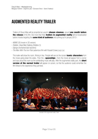 Cloud Atlas – Mediaplanning
Margaux Fairfort – Daphné Lala – Donavan Siron - Sarra Tadlaoui




Augmented reality Trailer
	
  
       Trailers of Cloud Atlas will be projected as usual in chosen cinemas, around one month before
       the release of the film. But more than that, trailers in augmented reality will be broadcasted
       before movies targeting the same kind of audience and coming out in january 2013 :

- NEMO 3D (movie in 3D version)
- Riddick: Dead Man Stalking (Riddick 3)
- Django Unchained (last tarantino)
- The Man With The Iron Fists (adventure film with Russell Crowe,Lucy Liu)

       This trailer will show the room, filming in live. People will see on the screen iconic characters from
       the movie going down the aisles. Then the « spaceships » from the movie wil appear from a corner
       and race aroud the room as the exhilarating music will play. After the augmented reality part, the short
       version of the normal trailer will appear on screen, so that the audience could remember the
       film linked to the experience they just lived.




                                             Example of the augmented reality Trailer



	
                                    	
  

                                                   Page 13 sur 20
 