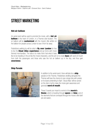Cloud Atlas – Mediaplanning
Margaux Fairfort – Daphné Lala – Donavan Siron - Sarra Tadlaoui




Street marketing
	
  
Hot-air balloon

An aerial event will be used to promote the movie, with a hot air
balloon in the heart of London, in a Thames side location. The
air balloon will be customized with the movie’s title written on
the balloon for people across London to see it from far away.

Pedestrians walking by will be able to fly over London for free
to live the Cloud Atlas experience and go home with movie
themed merchandise. The idea is to make them feel what it feels
like to be traveling in the air like the movie characters, and the aim is to create buzz with word of mouth
from both the passengers and those who saw the hot air balloon up in the sky, and thus gain
awareness.


Ship Parade

                                               In addition to the aerial event, there will also be a ship
                                               parade on the Thames. Pedestrians strolling alongside the
                                               Thames will have the chance to see a large ship with pirates
                                               on its board pretending to fight. ‘Cloud Atlas’ will be carved
                                               on the ship’s hull to make the movie gain awareness and
                                               generate word of mouth.

                                               These 2 events are meant to remind of the movie’s
                                               theme, which is traveling through space and time, and of
                                               the elements that are conveyed through the movie’s title itself
                                               (air and water).



	
                                  	
  


                                              Page 14 sur 20
 